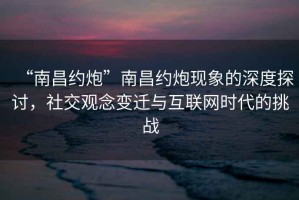 “南昌約炮”南昌約炮現(xiàn)象的深度探討，社交觀念變遷與互聯(lián)網時代的挑戰(zhàn)