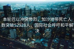 本輪巴以沖突慘烈，加沙地帶死亡人數(shù)突破52928人，國(guó)際社會(huì)呼吁和平解決