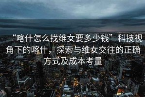 “喀什怎么找維女要多少錢”科技視角下的喀什，探索與維女交往的正確方式及成本考量