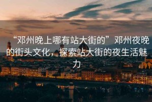 “鄧州晚上哪有站大街的”鄧州夜晚的街頭文化，探索站大街的夜生活魅力