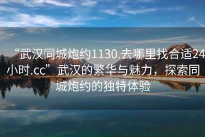 “武漢同城炮約1130.去哪里找合適24小時.cc”武漢的繁華與魅力，探索同城炮約的獨特體驗