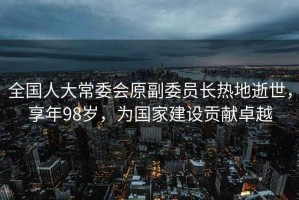 全國人大常委會原副委員長熱地逝世，享年98歲，為國家建設(shè)貢獻卓越