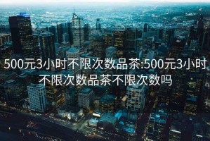 500元3小時(shí)不限次數(shù)品茶:500元3小時(shí)不限次數(shù)品茶不限次數(shù)嗎