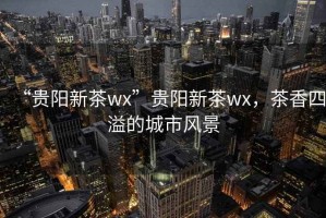 “貴陽新茶wx”貴陽新茶wx，茶香四溢的城市風(fēng)景
