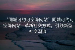 “同城可約可空降網站”同城可約可空降網站—革新社交方式，引領新型社交潮流