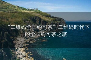 “二維碼全國(guó)約可茶”二維碼時(shí)代下的全國(guó)約可茶之旅
