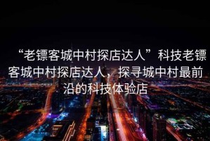 “老鏢客城中村探店達人”科技老鏢客城中村探店達人，探尋城中村最前沿的科技體驗店