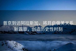 普京到訪阿拉斯加，將開(kāi)啟俄美關(guān)系新篇章，創(chuàng)造歷史性時(shí)刻