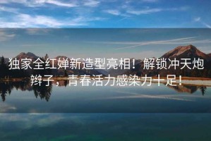 獨家全紅嬋新造型亮相！解鎖沖天炮辮子，青春活力感染力十足！