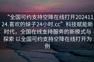 “全國可約支持空降在線打開20241124.喜歡的妹子24小時.cc”科技賦能新時代，全國在線支持服務(wù)的新模式與探索 以全國可約支持空降在線打開為例