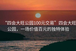 “四會(huì)大旺公園100元交易”四會(huì)大旺公園，一場(chǎng)價(jià)值百元的獨(dú)特體驗(yàn)