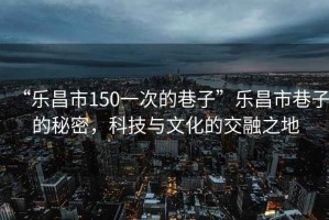 “樂昌市150一次的巷子”樂昌市巷子的秘密，科技與文化的交融之地