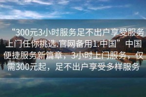 “300元3小時(shí)服務(wù)足不出戶享受服務(wù)上門任你挑選.官網(wǎng)備用1.中國(guó)”中國(guó)便捷服務(wù)新篇章，3小時(shí)上門服務(wù)，僅需300元起，足不出戶享受多樣服務(wù)