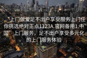 “上門做愛足不出戶享受服務(wù)上門任你挑選絕對(duì)正點(diǎn)1123A.官網(wǎng)備用1.中國”上門服務(wù)，足不出戶享受多元化的上門服務(wù)體驗(yàn)