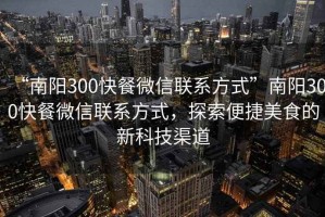 “南陽300快餐微信聯(lián)系方式”南陽300快餐微信聯(lián)系方式，探索便捷美食的新科技渠道