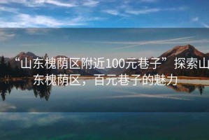 “山東槐蔭區(qū)附近100元巷子”探索山東槐蔭區(qū)，百元巷子的魅力