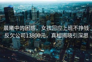 晨曦中的困惑，女孩回應(yīng)上班不掙錢反欠公司13800元，真相揭曉引深思