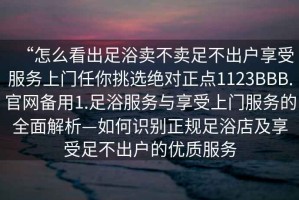 “怎么看出足浴賣不賣足不出戶享受服務(wù)上門任你挑選絕對(duì)正點(diǎn)1123BBB.官網(wǎng)備用1.足浴服務(wù)與享受上門服務(wù)的全面解析—如何識(shí)別正規(guī)足浴店及享受足不出戶的優(yōu)質(zhì)服務(wù)