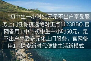 “初中生一小時(shí)50元足不出戶享受服務(wù)上門任你挑選絕對(duì)正點(diǎn)1123BBQ.官網(wǎng)備用1.中”初中生一小時(shí)50元，足不出戶享受多元化上門服務(wù)，官網(wǎng)備用1—探索新時(shí)代便捷生活新模式