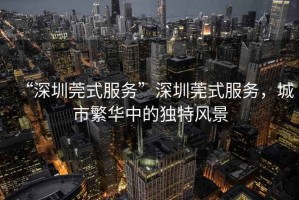 “深圳莞式服務(wù)”深圳莞式服務(wù)，城市繁華中的獨特風(fēng)景