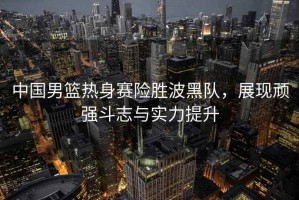 中國男籃熱身賽險勝波黑隊，展現(xiàn)頑強斗志與實力提升
