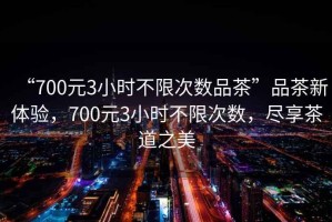 “700元3小時(shí)不限次數(shù)品茶”品茶新體驗(yàn)，700元3小時(shí)不限次數(shù)，盡享茶道之美