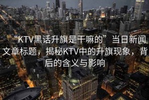 “KTV黑話升旗是干嘛的”當日新聞文章標題，揭秘KTV中的升旗現(xiàn)象，背后的含義與影響