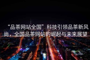 “品茶網(wǎng)站全國(guó)”科技引領(lǐng)品茶新風(fēng)尚，全國(guó)品茶網(wǎng)站的崛起與未來(lái)展望