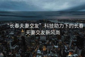 “長春夫妻交友”科技助力下的長春夫妻交友新風尚