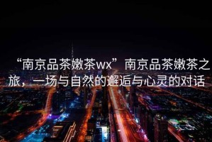 “南京品茶嫩茶wx”南京品茶嫩茶之旅，一場與自然的邂逅與心靈的對話
