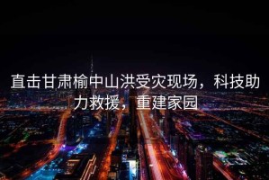 直擊甘肅榆中山洪受災(zāi)現(xiàn)場，科技助力救援，重建家園