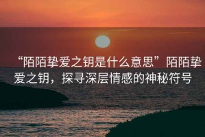 “陌陌摯愛之鑰是什么意思”陌陌摯愛之鑰，探尋深層情感的神秘符號