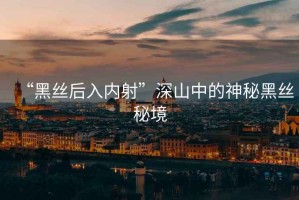 “黑絲后入內(nèi)射”深山中的神秘黑絲秘境