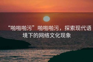 “啪啪啪污”啪啪啪污，探索現(xiàn)代語(yǔ)境下的網(wǎng)絡(luò)文化現(xiàn)象