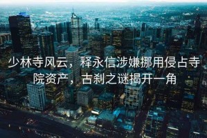 少林寺風(fēng)云，釋永信涉嫌挪用侵占寺院資產(chǎn)，古剎之謎揭開一角
