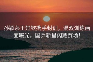 孫穎莎王楚欽攜手封訓(xùn)，混雙訓(xùn)練畫面曝光，國(guó)乒新星閃耀賽場(chǎng)！