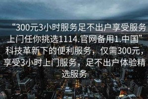 “300元3小時(shí)服務(wù)足不出戶享受服務(wù)上門任你挑選1114.官網(wǎng)備用1.中國(guó)”科技革新下的便利服務(wù)，僅需300元，享受3小時(shí)上門服務(wù)，足不出戶體驗(yàn)精選服務(wù)