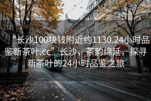 “長沙100塊錢附近約1130.24小時品鑒新茶葉.cc”長沙，茶韻綿延，探尋新茶葉的24小時品鑒之旅