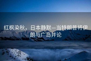紅楓染秋，日本靜默—當(dāng)特朗普將伊朗與廣島并論