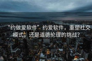 “約做愛軟件”約愛軟件，重塑社交模式，還是道德倫理的挑戰(zhàn)？