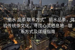 “麗水 品茶 聯(lián)系方式”麗水品茶，體驗傳統(tǒng)茶文化，尋找心靈棲息地—聯(lián)系方式及詳細指南