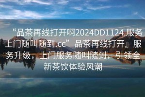“品茶再線打開啊2024DD1124.服務上門隨叫隨到.cc”品茶再線打開』服務升級，上門服務隨叫隨到，引領(lǐng)全新茶飲體驗風潮