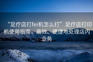 “足療店打fei機怎么打”足療店打印機使用指南，高效、便捷地處理店內(nèi)業(yè)務