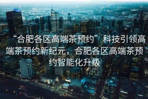 “合肥各區(qū)高端茶預(yù)約”科技引領(lǐng)高端茶預(yù)約新紀(jì)元，合肥各區(qū)高端茶預(yù)約智能化升級