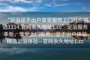 “足浴足不出戶享受服務(wù)上門任你挑選1114.官網(wǎng)永久地址1.cc”足浴服務(wù)革新，享受上門服務(wù)，足不出戶體驗精選足浴體驗—官網(wǎng)永久地址1.cc