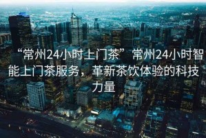“常州24小時上門茶”常州24小時智能上門茶服務，革新茶飲體驗的科技力量