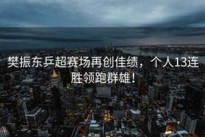 樊振東乒超賽場再創(chuàng)佳績，個人13連勝領跑群雄！