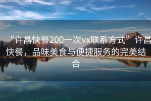 “許昌快餐200一次vx聯(lián)系方式”許昌快餐，品味美食與便捷服務的完美結(jié)合