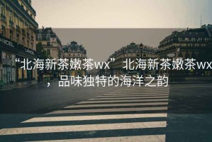 “北海新茶嫩茶wx”北海新茶嫩茶wx，品味獨(dú)特的海洋之韻