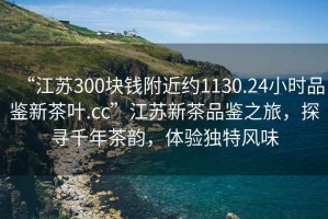 “江蘇300塊錢附近約1130.24小時品鑒新茶葉.cc”江蘇新茶品鑒之旅，探尋千年茶韻，體驗獨特風味